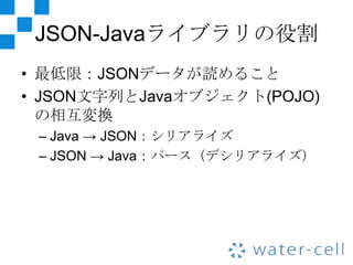 JSON-Javaライブラリの役割
• 最低限：JSONデータが読めること
• JSON文字列とJavaオブジェクト(POJO)
  の相互変換
 – Java → JSON：シリアライズ
 – JSON → Java：パース（デシリアライズ）
 