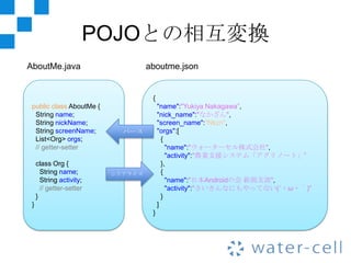 POJOとの相互変換
AboutMe.java                       aboutme.json


                                    {
 public class AboutMe {                 "name":"Yukiya Nakagawa”,
  String name;                          "nick_name":"なかざん",
  String nickName;                      "screen_name":"Nkzn",
  String screenName;        パース         "orgs":[
  List<Org> orgs;                         {
  // getter-setter                          "name":"ウォーターセル株式会社",
                                            "activity":"農業支援システム「アグリノート」”
     class Org {                          },
       String name;       シリアライズ          {
       String activity;                     "name":"日本Androidの会 新潟支部",
       // getter-setter                     "activity":"さいきんなにもやってない(´・ω・｀)”
     }                                    }
 }                                      ]
                                    }
 