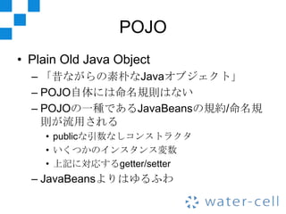 POJO
• Plain Old Java Object
  – 「昔ながらの素朴なJavaオブジェクト」
  – POJO自体には命名規則はない
  – POJOの一種であるJavaBeansの規約/命名規
    則が流用される
    • publicな引数なしコンストラクタ
    • いくつかのインスタンス変数
    • 上記に対応するgetter/setter
  – JavaBeansよりはゆるふわ
 