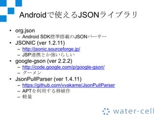 Androidで使えるJSONライブラリ
• org.json
   – Android SDK標準搭載のJSONパーサー
• JSONIC (ver 1.2.11)
   – http://jsonic.sourceforge.jp/
   – JSP連携とか強いらしい
• google-gson (ver 2.2.2)
   – http://code.google.com/p/google-gson/
   – グーメン
• JsonPullParser (ver 1.4.11)
   – https://github.com/vvakame/JsonPullParser
   – APTを利用する移植作
   – 軽量
 