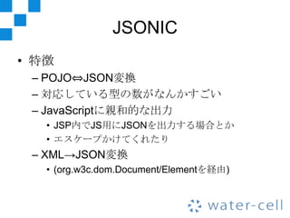 JSONIC
• 特徴
 – POJO⇔JSON変換
 – 対応している型の数がなんかすごい
 – JavaScriptに親和的な出力
   • JSP内でJS用にJSONを出力する場合とか
   • エスケープかけてくれたり
 – XML→JSON変換
   • (org.w3c.dom.Document/Elementを経由)
 