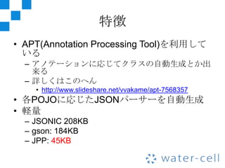 特徴
• APT(Annotation Processing Tool)を利用して
  いる
  – アノテーションに応じてクラスの自動生成とか出
    来る
  – 詳しくはこのへん
    • http://www.slideshare.net/vvakame/apt-7568357
• 各POJOに応じたJSONパーサーを自動生成
• 軽量
  – JSONIC 208KB
  – gson: 184KB
  – JPP: 45KB
 