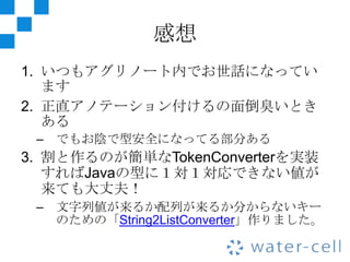 感想
1. いつもアグリノート内でお世話になってい
   ます
2. 正直アノテーション付けるの面倒臭いとき
   ある
 – でもお陰で型安全になってる部分ある
3. 割と作るのが簡単なTokenConverterを実装
   すればJavaの型に１対１対応できない値が
   来ても大丈夫！
 – 文字列値が来るか配列が来るか分からないキー
   のための「String2ListConverter」作りました。
 