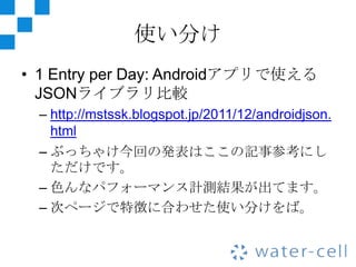 使い分け
• 1 Entry per Day: Androidアプリで使える
  JSONライブラリ比較
 – http://mstssk.blogspot.jp/2011/12/androidjson.
   html
 – ぶっちゃけ今回の発表はここの記事参考にし
   ただけです。
 – 色んなパフォーマンス計測結果が出てます。
 – 次ページで特徴に合わせた使い分けをば。
 