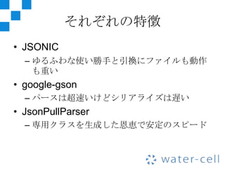 それぞれの特徴
• JSONIC
  – ゆるふわな使い勝手と引換にファイルも動作
    も重い
• google-gson
  – パースは超速いけどシリアライズは遅い
• JsonPullParser
  – 専用クラスを生成した恩恵で安定のスピード
 