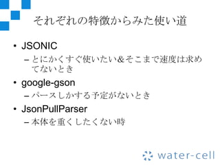 それぞれの特徴からみた使い道

• JSONIC
  – とにかくすぐ使いたい＆そこまで速度は求め
    てないとき
• google-gson
  – パースしかする予定がないとき
• JsonPullParser
  – 本体を重くしたくない時
 