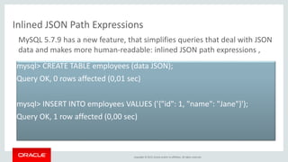 Copyright © 2015, Oracle and/or its affiliates. All rights reserved.
Inlined JSON Path Expressions
mysql> CREATE TABLE employees (data JSON);
Query OK, 0 rows affected (0,01 sec)
mysql> INSERT INTO employees VALUES ('{"id": 1, "name": "Jane"}');
Query OK, 1 row affected (0,00 sec)
MySQL 5.7.9 has a new feature, that simplifies queries that deal with JSON
data and makes more human-readable: inlined JSON path expressions ,
 