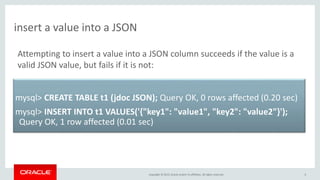 Copyright © 2015, Oracle and/or its affiliates. All rights reserved.
insert a value into a JSON
6
mysql> CREATE TABLE t1 (jdoc JSON); Query OK, 0 rows affected (0.20 sec)
mysql> INSERT INTO t1 VALUES('{"key1": "value1", "key2": "value2"}');
Query OK, 1 row affected (0.01 sec)
Attempting to insert a value into a JSON column succeeds if the value is a
valid JSON value, but fails if it is not:
 
