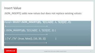 Copyright © 2015, Oracle and/or its affiliates. All rights reserved.
Insert Value
7
mysql> SELECT JSON_INSERT(@j, '$[1].b[0]', 1, '$[2][2]', 2);
+-----------------------------------------------+
| JSON_INSERT(@j, '$[1].b[0]', 1, '$[2][2]', 2) |
+-----------------------------------------------+
| ["a", {"b": [true, false]}, [10, 20, 2]] |
+-----------------------------------------------+
JSON_INSERT() adds new values but does not replace existing values:
 