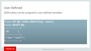 Copyright © 2015, Oracle and/or its affiliates. All rights reserved.
User Defined
8
JSON values can be assigned to user-defined variables:
mysql> SET @j = JSON_OBJECT('key', 'value');
mysql> SELECT @j;
+------------------+
| @j |
+------------------+
| {"key": "value"} |
+------------------+
 