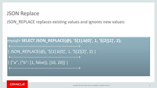 Copyright © 2015, Oracle and/or its affiliates. All rights reserved.
JSON Replace
9
JSON_REPLACE replaces existing values and ignores new values:
mysql> SELECT JSON_REPLACE(@j, '$[1].b[0]', 1, '$[2][2]', 2);
+------------------------------------------------+
| JSON_REPLACE(@j, '$[1].b[0]', 1, '$[2][2]', 2) |
+------------------------------------------------+
| ["a", {"b": [1, false]}, [10, 20]] |
+------------------------------------------------+
 