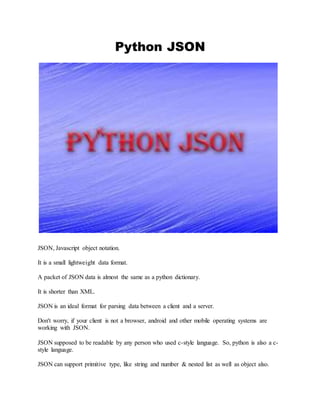 Python JSON
JSON, Javascript object notation.
It is a small lightweight data format.
A packet of JSON data is almost the same as a python dictionary.
It is shorter than XML.
JSON is an ideal format for parsing data between a client and a server.
Don't worry, if your client is not a browser, android and other mobile operating systems are
working with JSON.
JSON supposed to be readable by any person who used c-style language. So, python is also a c-
style language.
JSON can support primitive type, like string and number & nested list as well as object also.
 