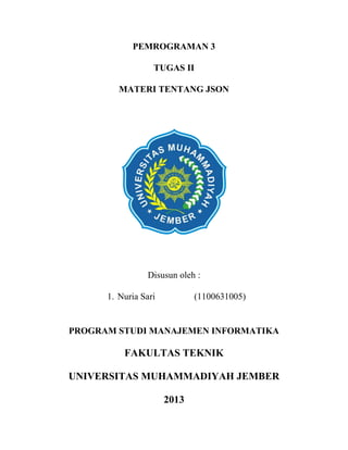 PEMROGRAMAN 3
TUGAS II
MATERI TENTANG JSON

Disusun oleh :
1. Nuria Sari

(1100631005)

PROGRAM STUDI MANAJEMEN INFORMATIKA

FAKULTAS TEKNIK
UNIVERSITAS MUHAMMADIYAH JEMBER
2013

 