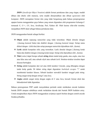 JSON (JavaScript Object Notation) adalah format pertukaran data yang ringan, mudah
dibaca dan ditulis oleh manusia, serta mudah diterjemahkan dan dibuat (generate) oleh
komputer. JSON merupakan format teks yang tidak bergantung pada bahasa pemprograman
apapun karena menggunakan gaya bahasa yang umum digunakan oleh programmer keluarga C
termasuk C, C++, C#, Java, JavaScript, Perl, Python dll. Oleh karena sifat-sifat tersebut,
menjadikan JSON ideal sebagai bahasa pertukaran-data.
JSON menggunakan bentuk sebagai berikut:
 Objek adalah sepasang nama/nilai yang tidak terurutkan. Objek dimulai dengan
{ (kurung kurawal buka) dan diakhiri dengan } (kurung kurawal tutup). Setiap nama
diikuti dengan : (titik dua) dan setiap pasangan nama/nilai dipisahkan oleh , (koma).
 Larik adalah kumpulan nilai yang terurutkan. Larik dimulai dengan [ (kurung kotak
buka) dan diakhiri dengan ] (kurung kotak tutup). Setiap nilai dipisahkan oleh , (koma).
 Nilai (value) dapat berupa sebuah string dalam tanda kutip ganda, atau angka, atau true
atau false atau null, atau sebuah objek atau sebuah larik. Struktur-struktur tersebut dapat
disusun bertingkat.
 String adalah kumpulan dari nol atau lebih karakter Unicode, yang dibungkus dengan
tanda kutip ganda. Di dalam string dapat digunakan backslash escapes "" untuk
membentuk karakter khusus. Sebuah karakter mewakili karakter tunggal pada string.
String sangat mirip dengan string C atau Java.
 Angka adalah sangat mirip dengan angka di C atau Java, kecuali format oktal dan
heksadesimal tidak digunakan.
Bahasa pemrograman PHP sudah menyediakan perintah untuk melakukan encode kedalam
bentuk JSON ataupun sebaliknya untuk melakukan decode dari bentuk JSON kedalam array.
Untuk menghasilkan object JSON menggunakan scriptnya seperti berikut dengan contoh encode
biodata pribadiku

 