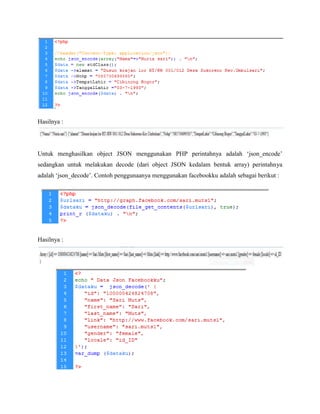 Hasilnya :

Untuk menghasilkan object JSON menggunakan PHP perintahnya adalah ‘json_encode’
sedangkan untuk melakukan decode (dari object JSON kedalam bentuk array) perintahnya
adalah ‘json_decode’. Contoh penggunaanya menggunakan facebookku adalah sebagai berikut :

Hasilnya :

 