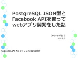 PostgreSQL JSON型と 
Facebook APIを使って 
webアプリ開発をした話 
2014年9月6日 
石井愛弓 
PostgreSQLアンカンファレンス2014@東京 
 