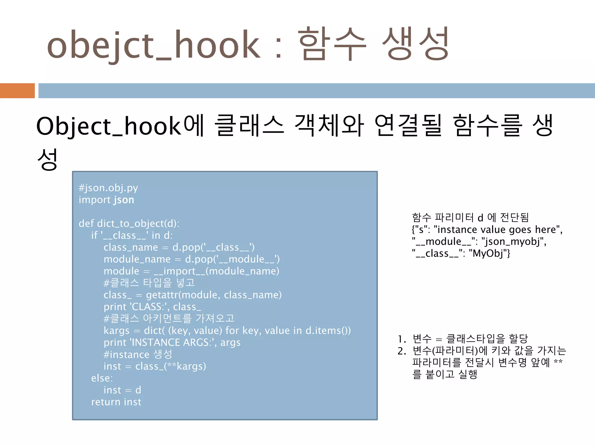 obejct_hook : 함수 생성
Object_hook에 클래스 객체와 연결될 함수를 생
성
#json.obj.py
import json
def dict_to_object(d):
if '__class__' in d:
class_name = d.pop('__class__')
module_name = d.pop('__module__')
module = __import__(module_name)
#클래스 타입을 넣고
class_ = getattr(module, class_name)
print 'CLASS:', class_
#클래스 아키먼트를 가져오고
kargs = dict( (key, value) for key, value in d.items())
print 'INSTANCE ARGS:', args
#instance 생성
inst = class_(**kargs)
else:
inst = d
return inst
1. 변수 = 클래스타입을 할당
2. 변수(파라미터)에 키와 값을 가지는
파라미터를 전달시 변수명 앞예 **
를 붙이고 실행
함수 파리미터 d 에 전단됨
{"s": "instance value goes here",
"__module__": "json_myobj",
"__class__": "MyObj"}
 