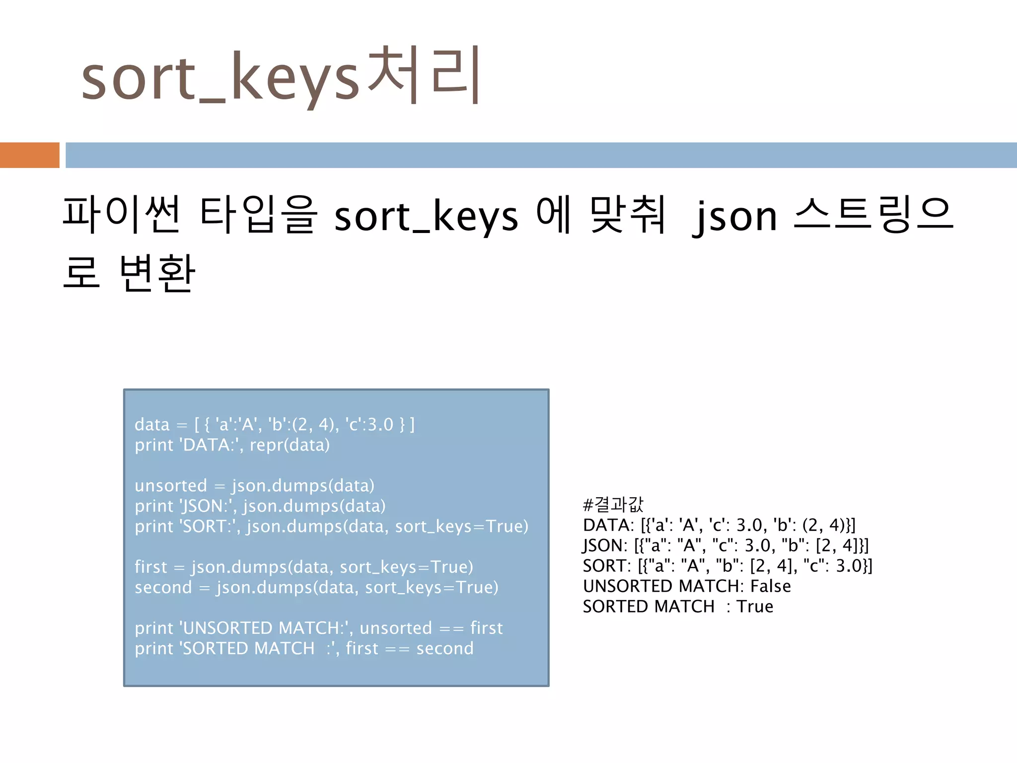 sort_keys처리
파이썬 타입을 sort_keys 에 맞춰 json 스트링으
로 변환
data = [ { 'a':'A', 'b':(2, 4), 'c':3.0 } ]
print 'DATA:', repr(data)
unsorted = json.dumps(data)
print 'JSON:', json.dumps(data)
print 'SORT:', json.dumps(data, sort_keys=True)
first = json.dumps(data, sort_keys=True)
second = json.dumps(data, sort_keys=True)
print 'UNSORTED MATCH:', unsorted == first
print 'SORTED MATCH :', first == second
#결과값
DATA: [{'a': 'A', 'c': 3.0, 'b': (2, 4)}]
JSON: [{"a": "A", "c": 3.0, "b": [2, 4]}]
SORT: [{"a": "A", "b": [2, 4], "c": 3.0}]
UNSORTED MATCH: False
SORTED MATCH : True
 