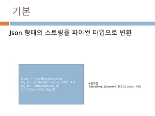 기본
Json 형태의 스트링을 파이썬 타입으로 변환
#json --> python decoding
obj_jl = u'{"answer": [42.2], "abs": 42}'
obj_pl = json.loads(obj_jl)
print("decoding",obj_pl)
#결과값
('decoding', {u'answer': [42.2], u'abs': 42})
 