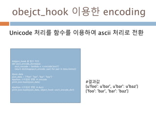 obejct_hook 이용한 encoding
Unicode 처리를 함수를 이용하여 ascii 처리로 전환
#object_hook 용 함수 처리
def ascii_encode_dict(data):
ascii_encode = lambda x: x.encode('ascii')
return dict(map(ascii_encode, pair) for pair in data.items())
#json data
json_data = '{"foo": "bar", "bar": "baz"}‘
#python 스타일로 변환  unicode
print json.loads(json_data)
#python 스타일로 변환  Ascii
print json.loads(json_data, object_hook=ascii_encode_dict)
#결과값
{u'foo': u'bar', u'bar': u'baz'}
{'foo': 'bar', 'bar': 'baz'}
 