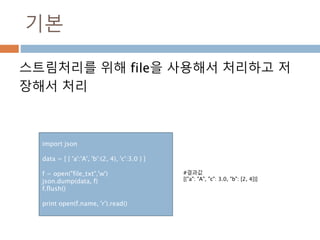 기본
스트림처리를 위해 file을 사용해서 처리하고 저
장해서 처리
import json
data = [ { 'a':'A', 'b':(2, 4), 'c':3.0 } ]
f = open("file_txt",'w')
json.dump(data, f)
f.flush()
print open(f.name, 'r').read()
#결과값
[{"a": "A", "c": 3.0, "b": [2, 4]}]
 