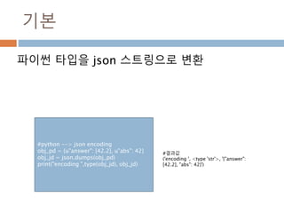 기본
파이썬 타입을 json 스트링으로 변환
#python --> json encoding
obj_pd = {u"answer": [42.2], u"abs": 42}
obj_jd = json.dumps(obj_pd)
pr...