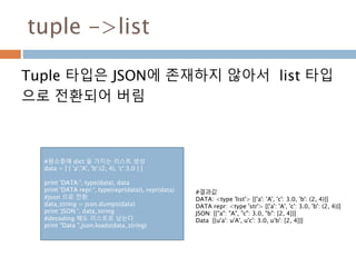 tuple ->list
Tuple 타입은 JSON에 존재하지 않아서 list 타입
으로 전환되어 버림
#원소중에 dict 을 가지는 리스트 생성
data = [ { 'a':'A', 'b':(2, 4), 'c':3.0 } ]
print 'DATA:', type(data), data
print 'DATA repr:', type(repr(data)), repr(data)
#json 으로 전환
data_string = json.dumps(data)
print 'JSON:', data_string
#decoding 해도 리스트로 남는다
print "Data ",json.loads(data_string)
#결과값
DATA: <type 'list'> [{'a': 'A', 'c': 3.0, 'b': (2, 4)}]
DATA repr: <type 'str'> [{'a': 'A', 'c': 3.0, 'b': (2, 4)}]
JSON: [{"a": "A", "c": 3.0, "b": [2, 4]}]
Data [{u'a': u'A', u'c': 3.0, u'b': [2, 4]}]
 