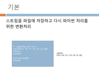 기본
스트림을 파일에 저장하고 다시 파이썬 처리를
위한 변환처리
f = open("file_txt1",'w+')
f.write('[{"a": "A", "c": 3.0, "b": [2, 4]}]')
f.flush()
f.seek(0)
print json.load(f)
f.close()
#결과값
[{u'a': u'A', u'c': 3.0, u'b': [2, 4]}]
 