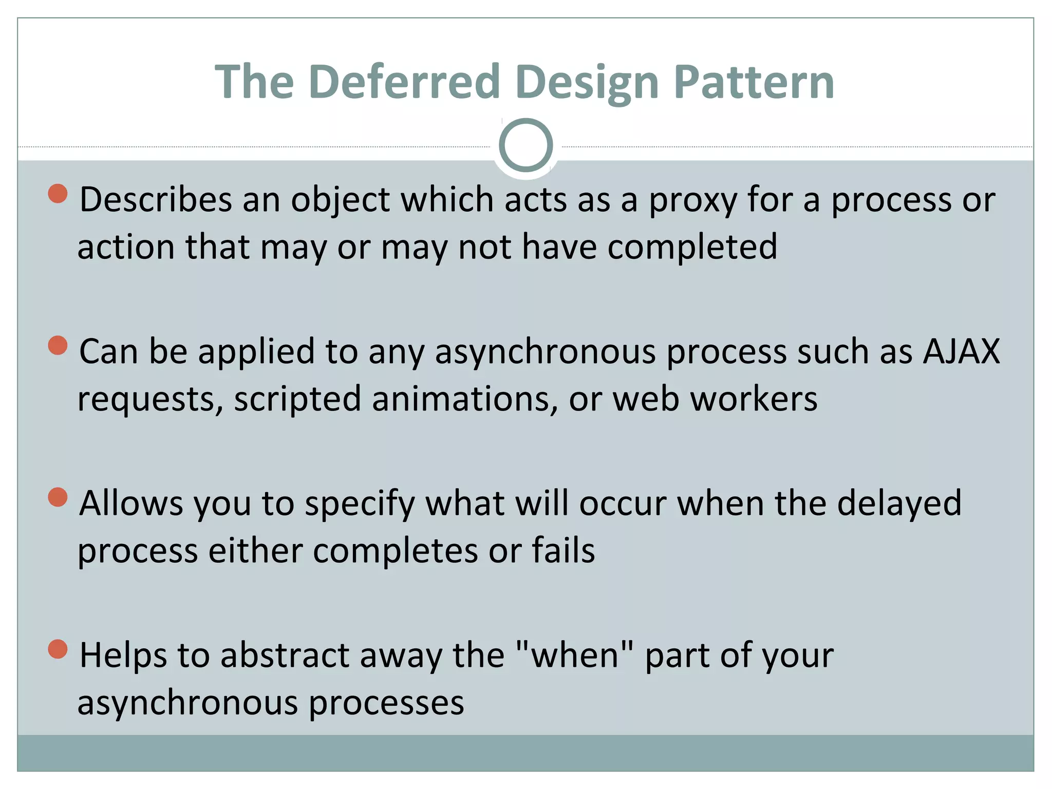 The Deferred Design Pattern
Describes an object which acts as a proxy for a process or
action that may or may not have completed
Can be applied to any asynchronous process such as AJAX
requests, scripted animations, or web workers
Allows you to specify what will occur when the delayed
process either completes or fails
Helps to abstract away the "when" part of your
asynchronous processes
 