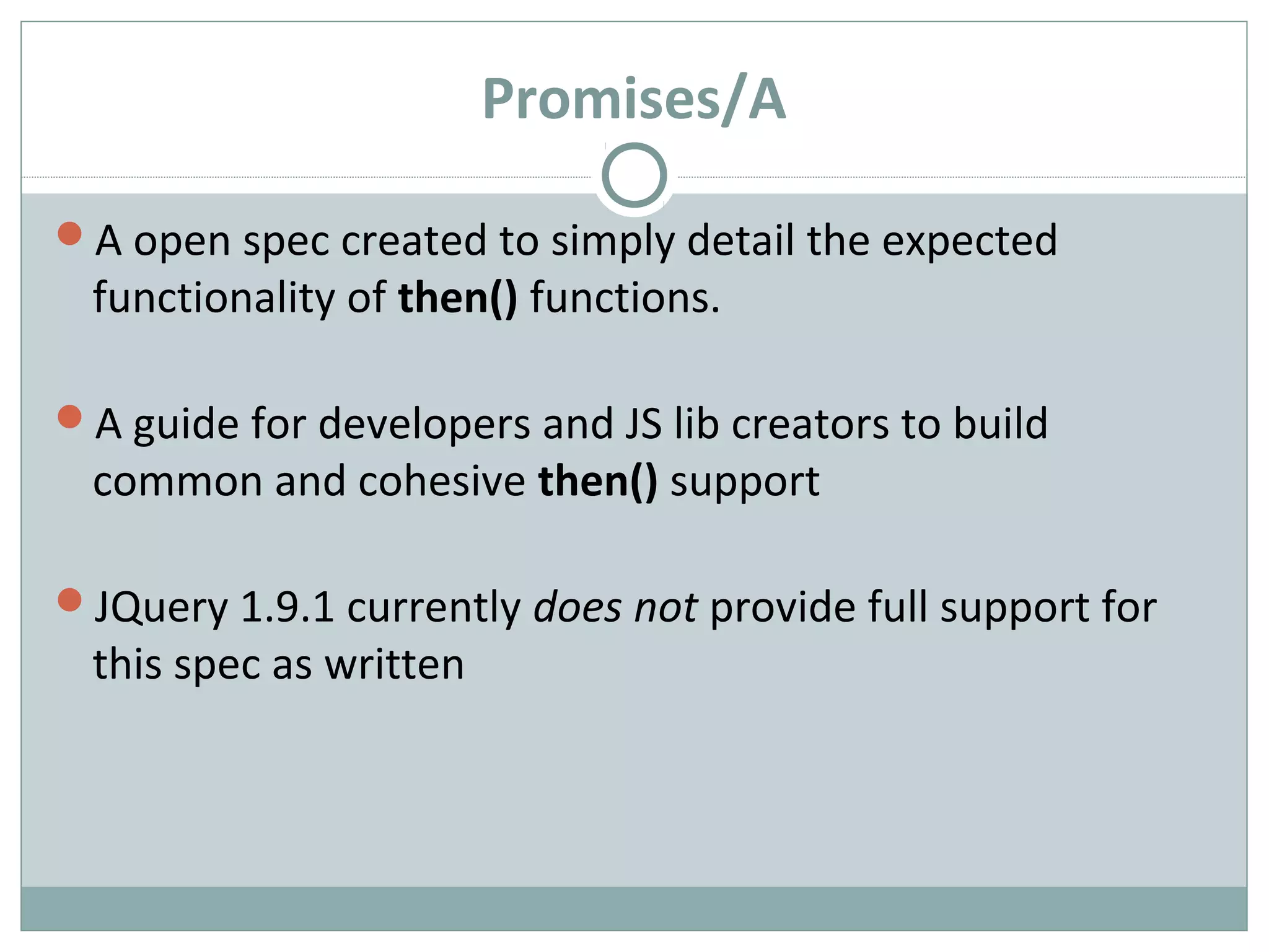 Promises/A
A open spec created to simply detail the expected
functionality of then() functions.
A guide for developers and JS lib creators to build
common and cohesive then() support
JQuery 1.9.1 currently does not provide full support for
this spec as written
 