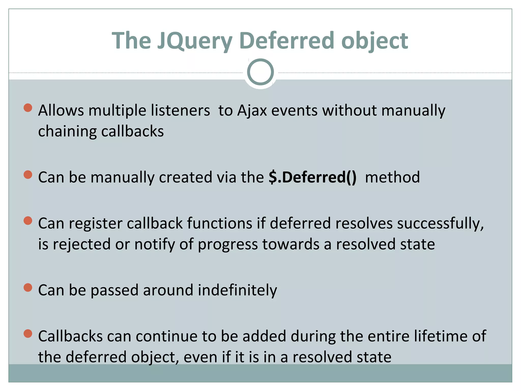 The JQuery Deferred object
Allows multiple listeners to Ajax events without manually
chaining callbacks
Can be manually created via the $.Deferred() method
Can register callback functions if deferred resolves successfully,
is rejected or notify of progress towards a resolved state
Can be passed around indefinitely
Callbacks can continue to be added during the entire lifetime of
the deferred object, even if it is in a resolved state
 