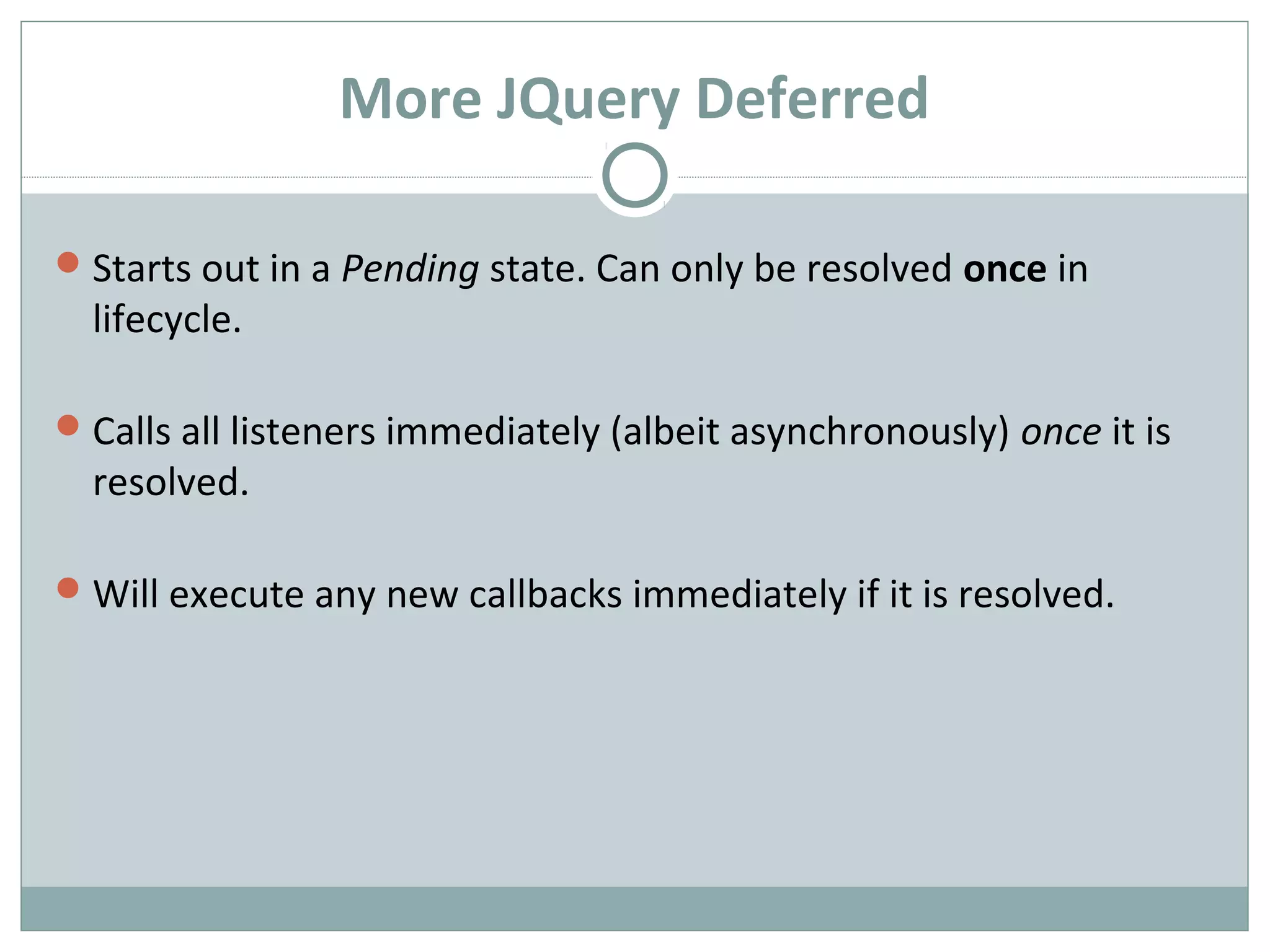 More JQuery Deferred
Starts out in a Pending state. Can only be resolved once in
lifecycle.
Calls all listeners immediately (albeit asynchronously) once it is
resolved.
Will execute any new callbacks immediately if it is resolved.
 