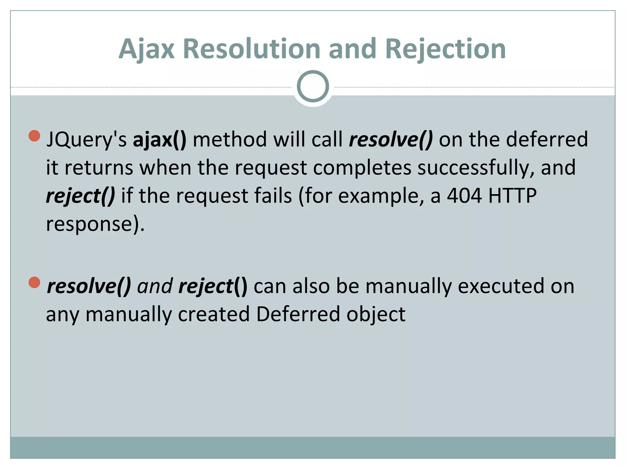 Ajax Resolution and Rejection
JQuery's ajax() method will call resolve() on the deferred
it returns when the request completes successfully, and
reject() if the request fails (for example, a 404 HTTP
response).
resolve() and reject() can also be manually executed on
any manually created Deferred object
 