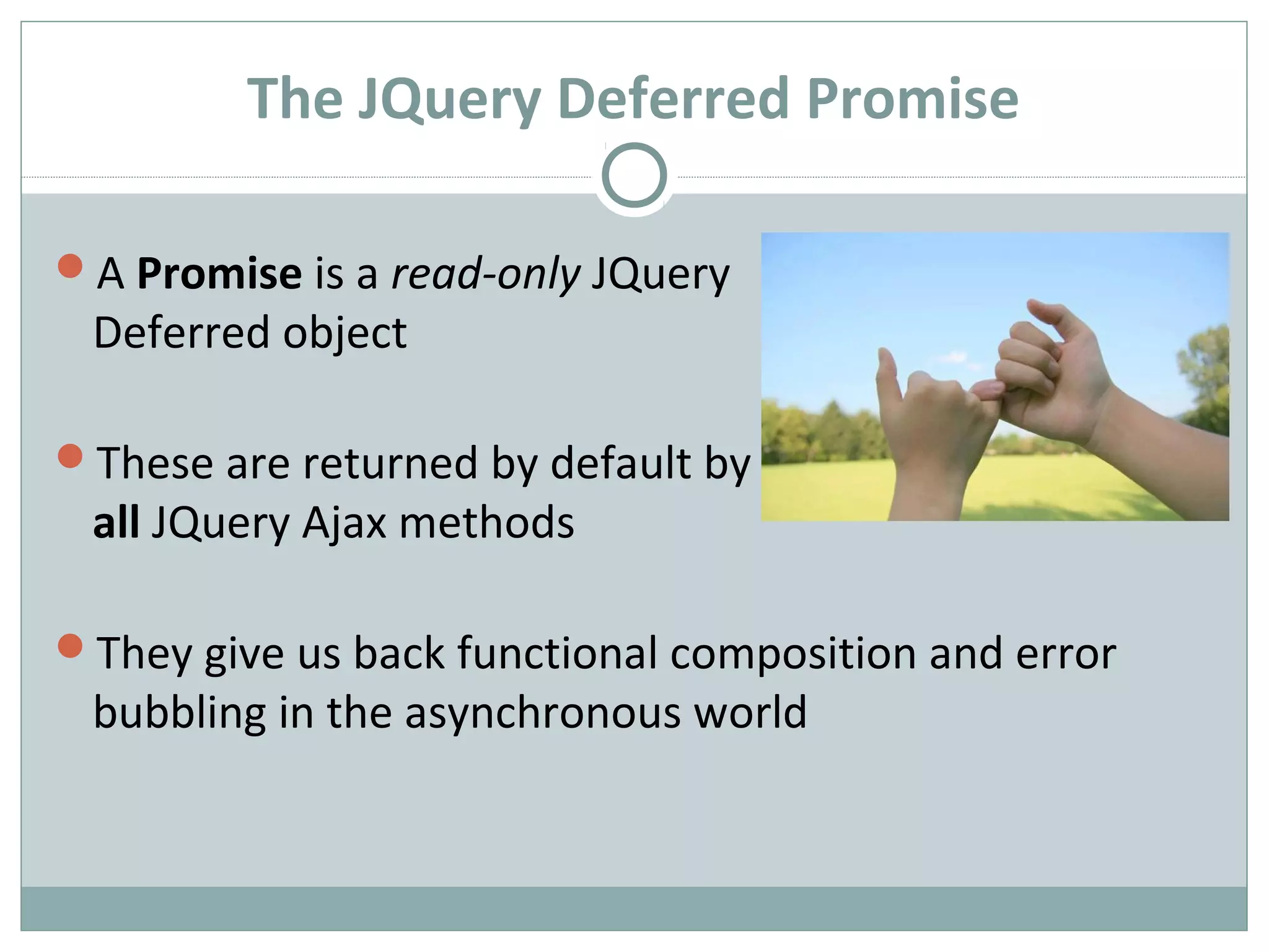 The JQuery Deferred Promise
A Promise is a read-only JQuery
Deferred object
These are returned by default by
all JQuery Ajax methods
They give us back functional composition and error
bubbling in the asynchronous world
 