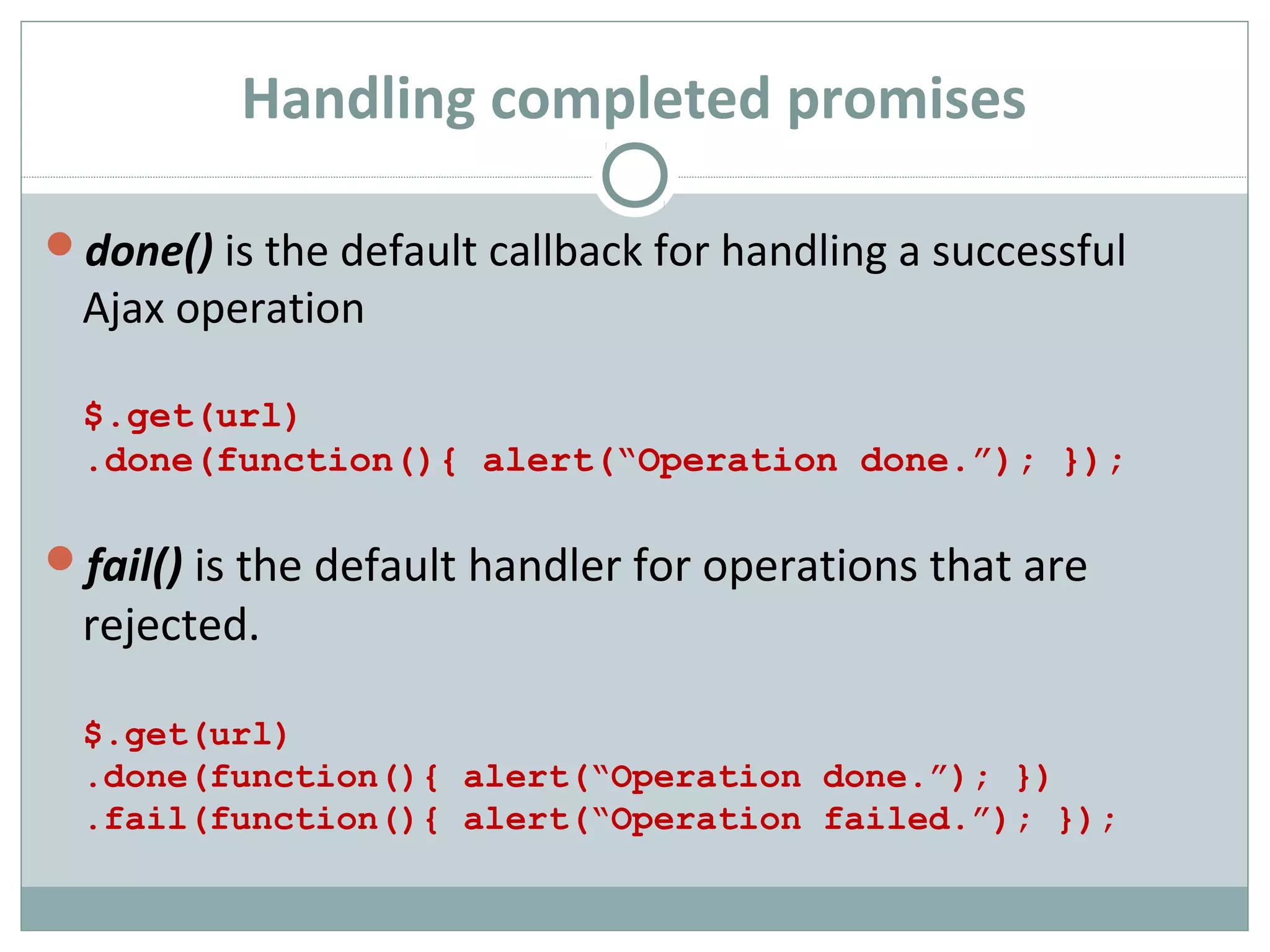 Handling completed promises
done() is the default callback for handling a successful
Ajax operation
$.get(url)
.done(function(){ alert(“Operation done.”); });
fail() is the default handler for operations that are
rejected.
$.get(url)
.done(function(){ alert(“Operation done.”); })
.fail(function(){ alert(“Operation failed.”); });
 