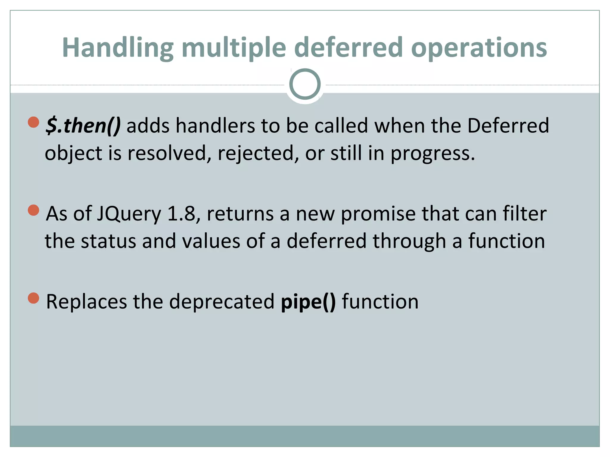 Handling multiple deferred operations
$.then() adds handlers to be called when the Deferred
object is resolved, rejected, or still in progress.
As of JQuery 1.8, returns a new promise that can filter
the status and values of a deferred through a function
Replaces the deprecated pipe() function
 