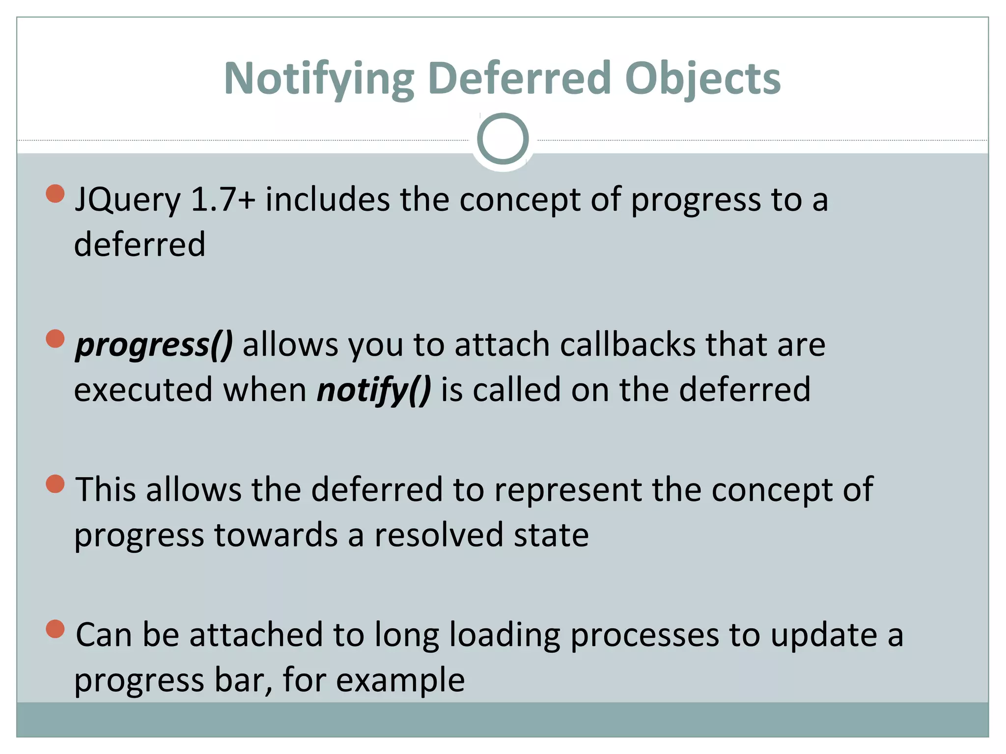 Notifying Deferred Objects
JQuery 1.7+ includes the concept of progress to a
deferred
progress() allows you to attach callbacks that are
executed when notify() is called on the deferred
This allows the deferred to represent the concept of
progress towards a resolved state
Can be attached to long loading processes to update a
progress bar, for example
 