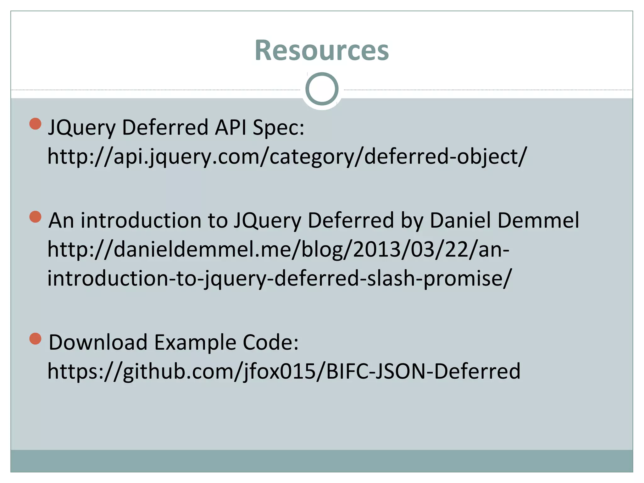 Resources
JQuery Deferred API Spec:
http://api.jquery.com/category/deferred-object/
An introduction to JQuery Deferred by Daniel Demmel
http://danieldemmel.me/blog/2013/03/22/an-
introduction-to-jquery-deferred-slash-promise/
Download Example Code:
https://github.com/jfox015/BIFC-JSON-Deferred
 