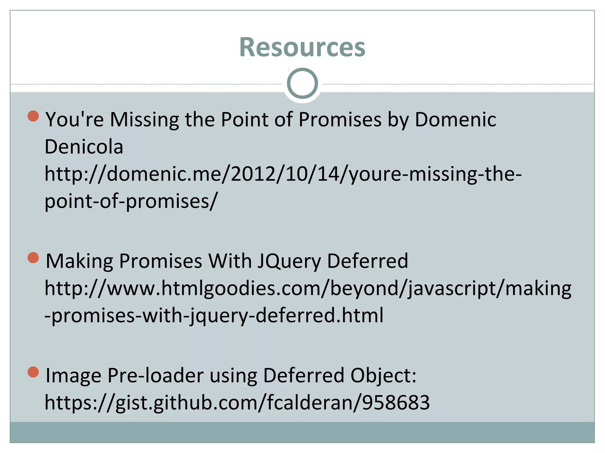 Resources
You're Missing the Point of Promises by Domenic
Denicola
http://domenic.me/2012/10/14/youre-missing-the-
point-of-promises/
Making Promises With JQuery Deferred
http://www.htmlgoodies.com/beyond/javascript/making
-promises-with-jquery-deferred.html
Image Pre-loader using Deferred Object:
https://gist.github.com/fcalderan/958683
 