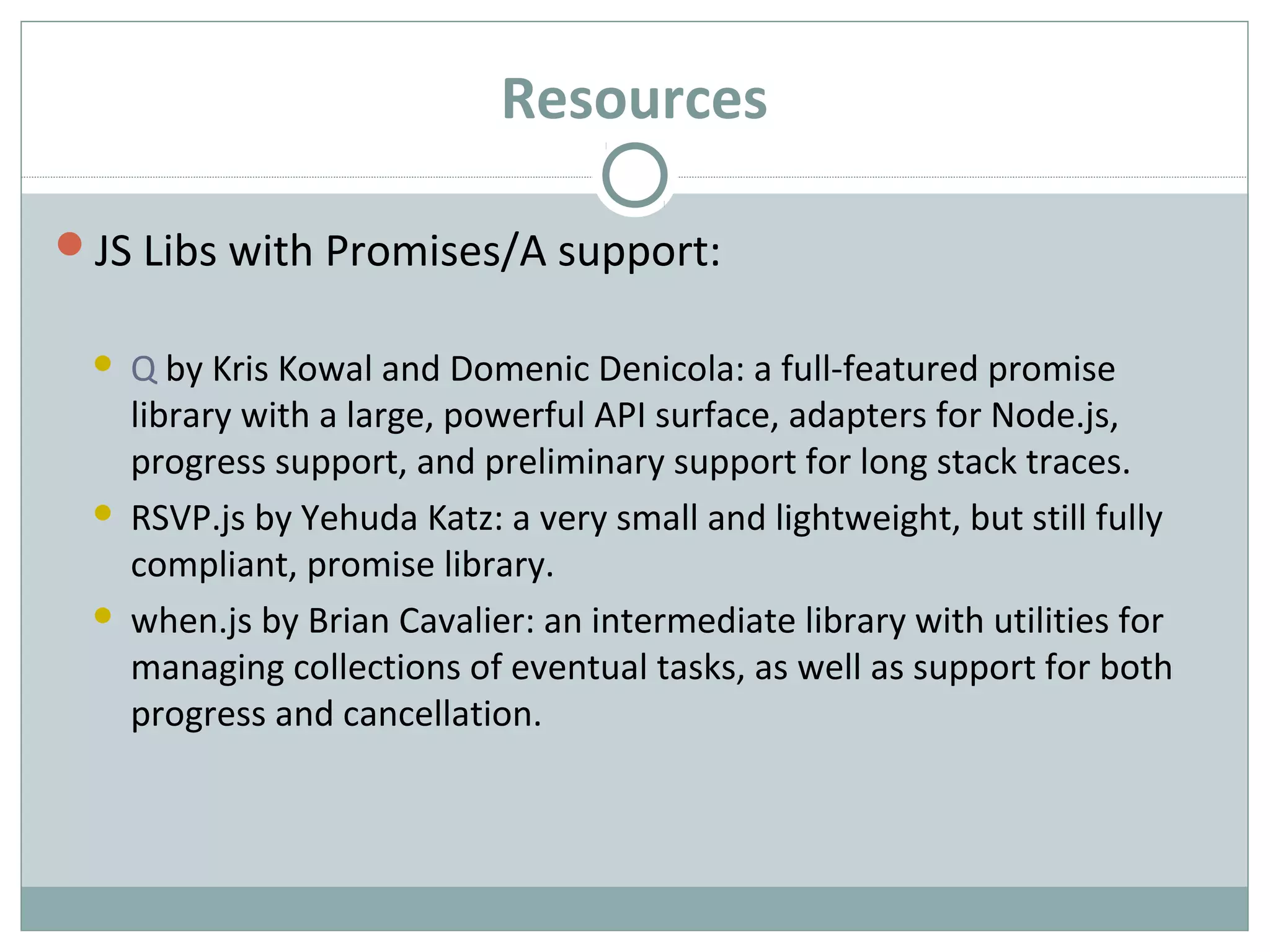 Resources
JS Libs with Promises/A support:
 Q by Kris Kowal and Domenic Denicola: a full-featured promise
library with a large, powerful API surface, adapters for Node.js,
progress support, and preliminary support for long stack traces.
 RSVP.js by Yehuda Katz: a very small and lightweight, but still fully
compliant, promise library.
 when.js by Brian Cavalier: an intermediate library with utilities for
managing collections of eventual tasks, as well as support for both
progress and cancellation.
 