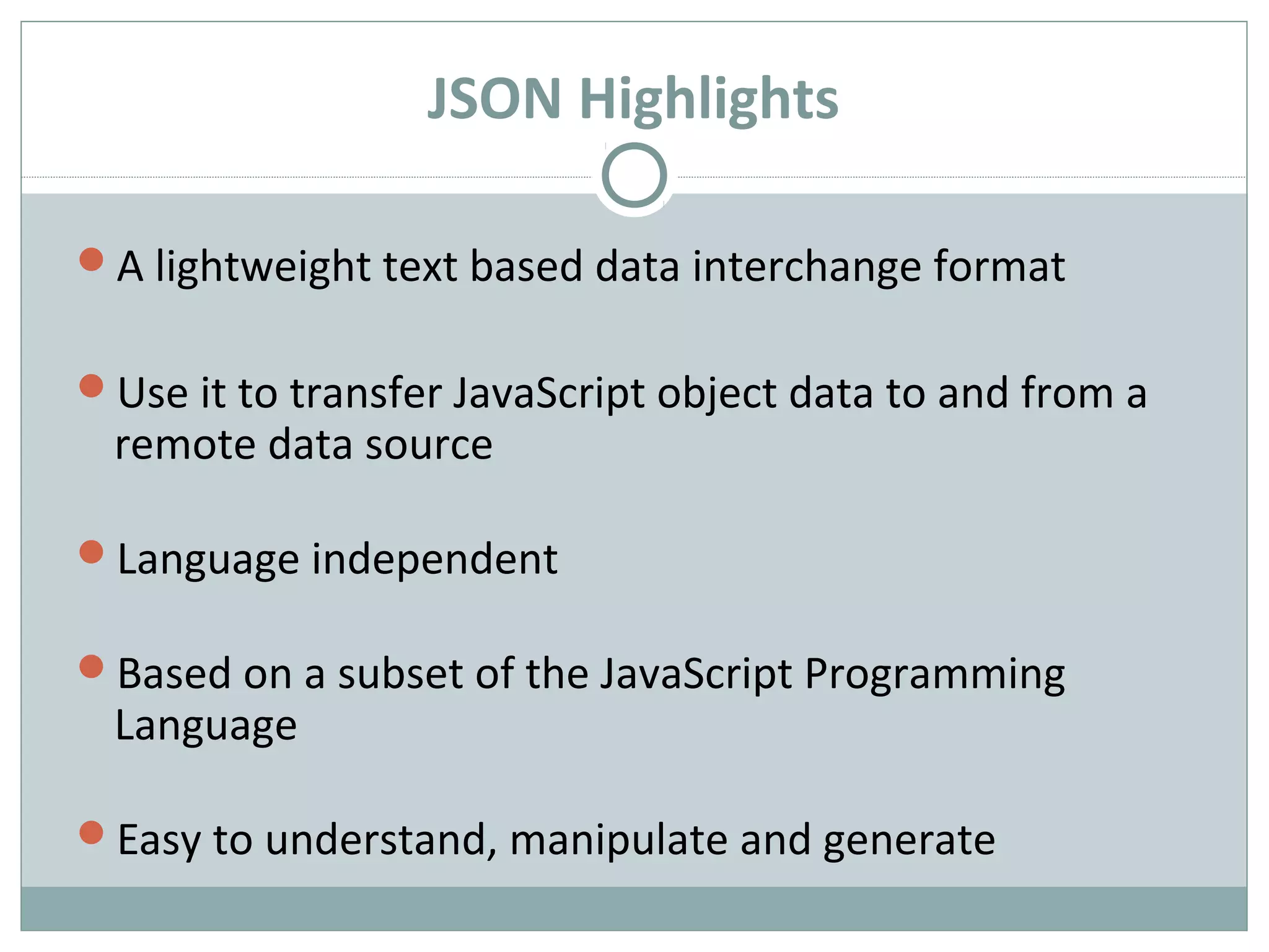 JSON Highlights
A lightweight text based data interchange format
Use it to transfer JavaScript object data to and from a
remote data source
Language independent
Based on a subset of the JavaScript Programming
Language
Easy to understand, manipulate and generate
 