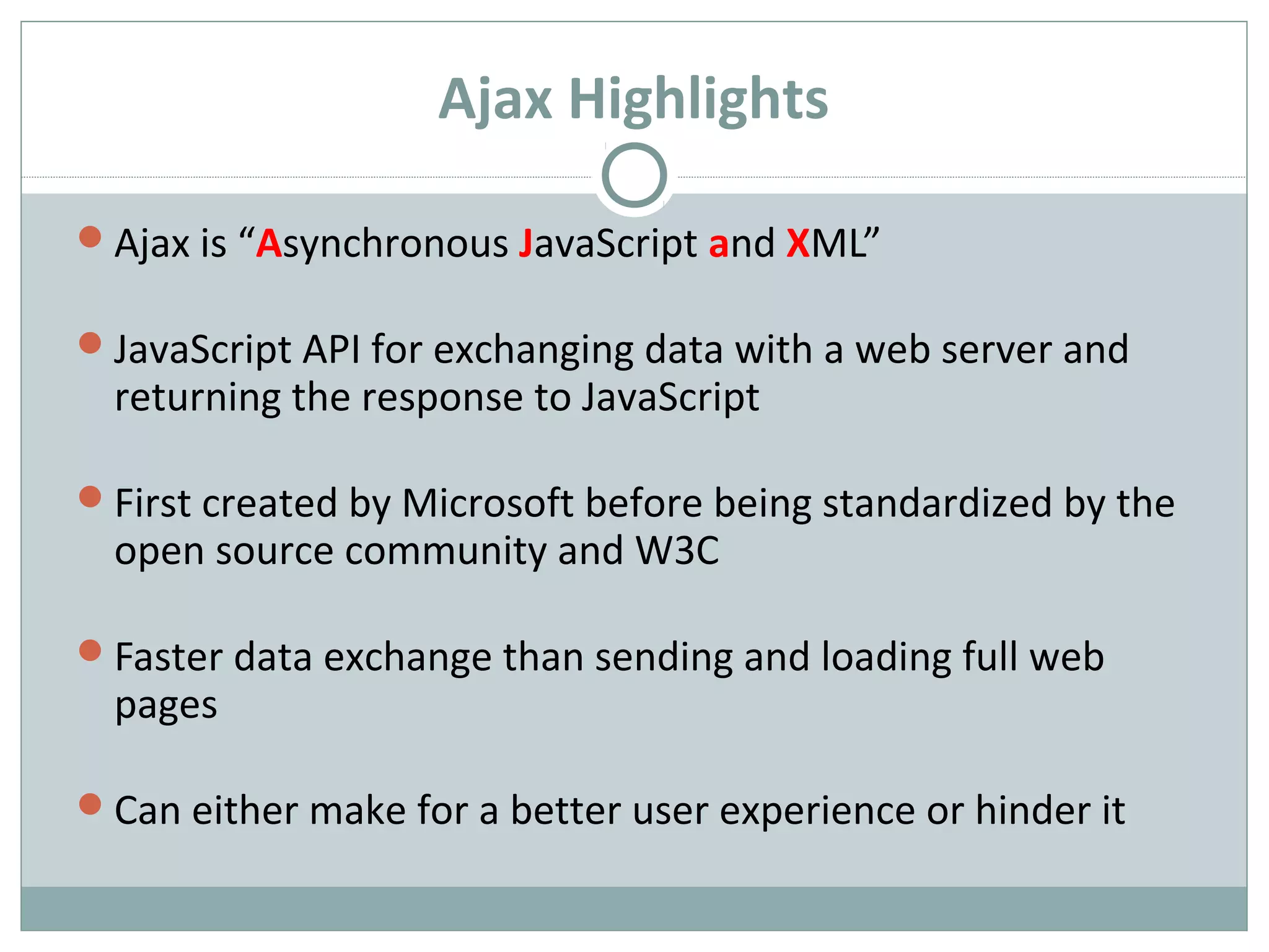 Ajax Highlights
Ajax is “Asynchronous JavaScript and XML”
JavaScript API for exchanging data with a web server and
returning the response to JavaScript
First created by Microsoft before being standardized by the
open source community and W3C
Faster data exchange than sending and loading full web
pages
Can either make for a better user experience or hinder it
 