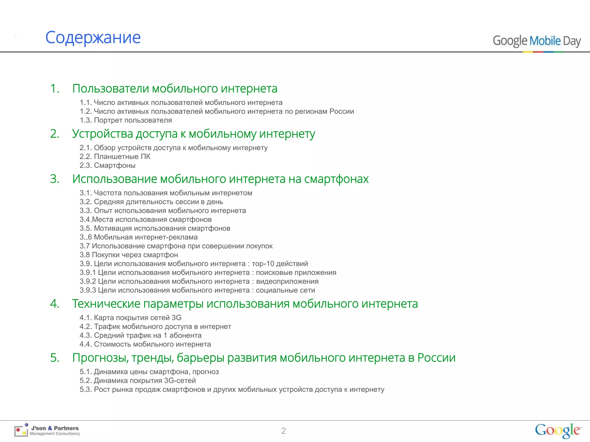 Содержание


1.   Пользователи мобильного интернета
      1.1. Число активных пользователей мобильного интернета
      1.2. Число активных пользователей мобильного интернета по регионам России
      1.3. Портрет пользователя

2.   Устройства доступа к мобильному интернету
      2.1. Обзор устройств доступа к мобильному интернету
      2.2. Планшетные ПК
      2.3. Смартфоны

3.   Использование мобильного интернета на смартфонах
      3.1. Частота пользования мобильным интернетом
      3.2. Средняя длительность сессии в день
      3.3. Опыт использования мобильного интернета
      3.4.Места использования смартфонов
      3.5. Мотивация использования смартфонов
      3..6 Мобильная интернет-реклама
      3.7 Использование смартфона при совершении покупок
      3.8 Покупки через смартфон
      3.9. Цели использования мобильного интернета : тор-10 действий
      3.9.1 Цели использования мобильного интернета : поисковые приложения
      3.9.2 Цели использования мобильного интернета : видеоприложения
      3.9.3 Цели использования мобильного интернета : социальные сети

4.   Технические параметры использования мобильного интернета
      4.1. Карта покрытия сетей 3G
      4.2. Трафик мобильного доступа в интернет
      4.3. Средний трафик на 1 абонента
      4.4. Стоимость мобильного интернета

5.   Прогнозы, тренды, барьеры развития мобильного интернета в России
      5.1. Динамика цены смартфона, прогноз
      5.2. Динамика покрытия 3G-сетей
      5.3. Рост рынка продаж смартфонов и других мобильных устройств доступа к интернету




                                                            2
 