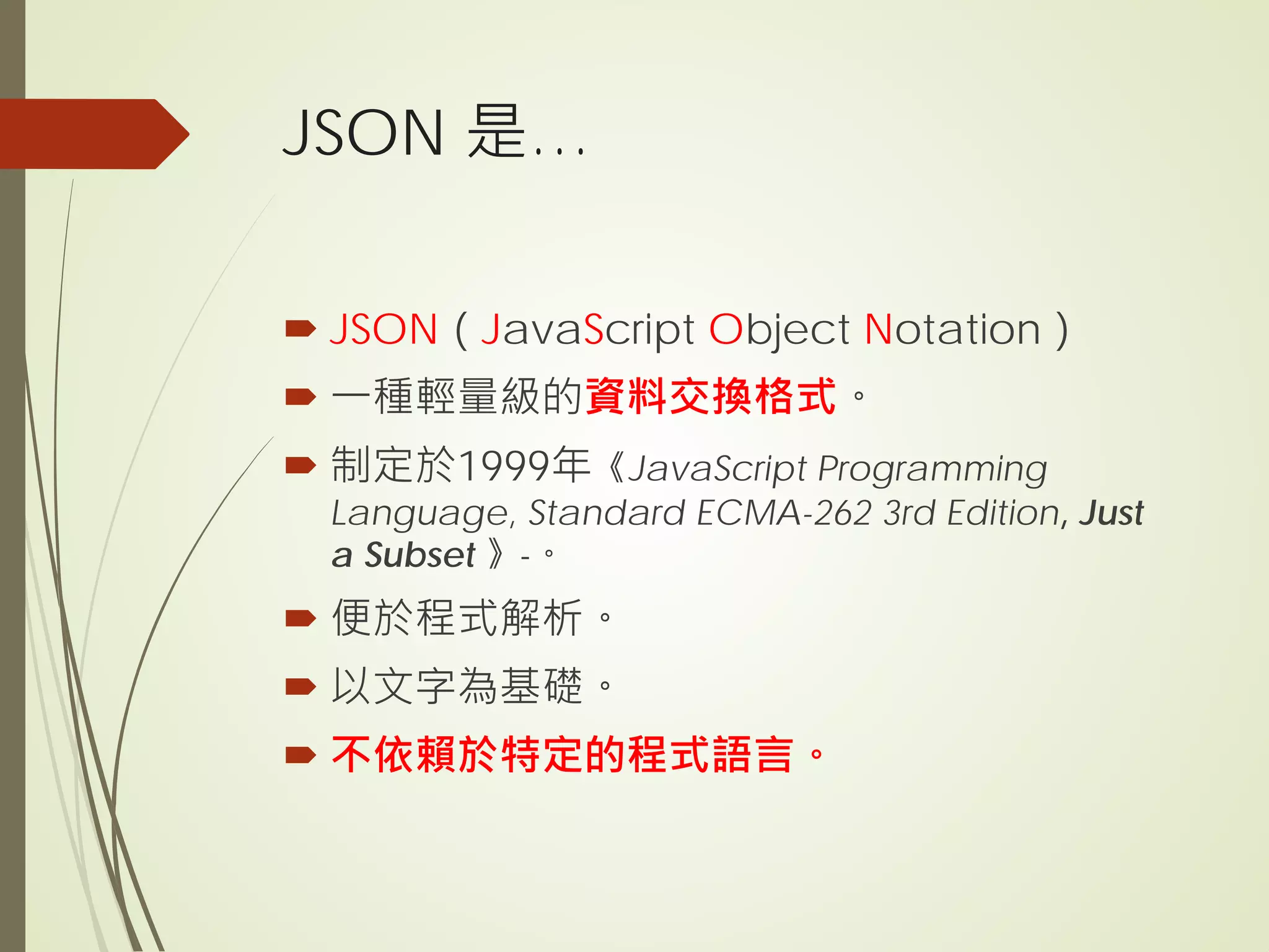 JSON 是…
 JSON（JavaScript Object Notation）
 一種輕量級的資料交換格式。
 制定於1999年《JavaScript Programming
Language, Standard ECMA-262 3rd Edition, Just
a Subset 》-。
 便於程式解析。
 以文字為基礎。
 不依賴於特定的程式語言。
 