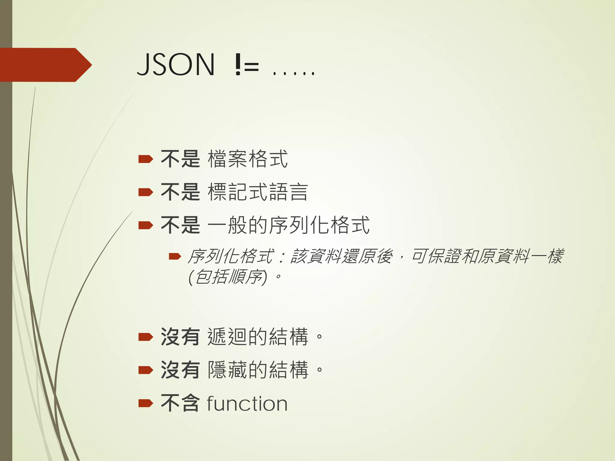JSON != …..
 不是 檔案格式
 不是 標記式語言
 不是 一般的序列化格式
 序列化格式：該資料還原後，可保證和原資料一樣
(包括順序)。
 沒有 遞迴的結構。
 沒有 隱藏的結構。
 不含 function
 