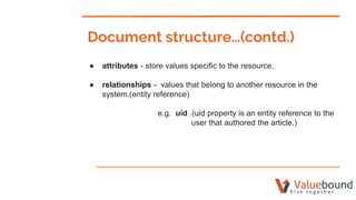 ● attributes - store values specific to the resource.
● relationships - values that belong to another resource in the
system.(entity reference)
e.g. uid .(uid property is an entity reference to the
user that authored the article.)
Document structure…(contd.)
 