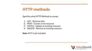 Specifies what HTTP Methods to accept.
1. GET - Retrieve data
2. POST - Create a new resource
3. PATCH - Update an existing resource
4. DELETE - Remove an existing resource
Note: PUT is not included.
HTTP methods
 