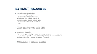 EXTRACT RESOURCES
• update user password
• password_reset_token
• password_token_sent_at
• password_token_valid_for
• …
• usually columns in the users table
• PATCH /users/1
• bunch of “magic” attributes pollute the user resource
• used only for password reset (rarely)
• API resources != database structure
 