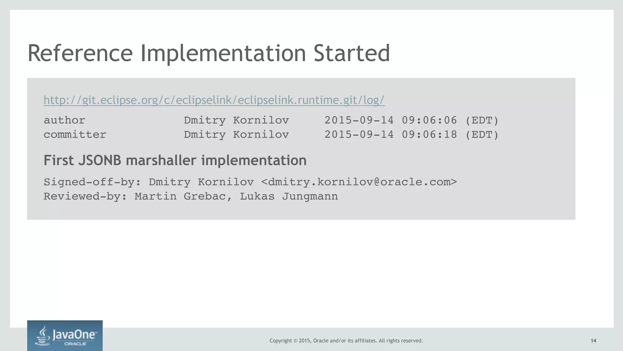 Copyright © 2015, Oracle and/or its affiliates. All rights reserved. 1414
Reference Implementation Started
First JSONB marshaller implementation
Signed-off-by: Dmitry Kornilov <dmitry.kornilov@oracle.com>
Reviewed-by: Martin Grebac, Lukas Jungmann
http://git.eclipse.org/c/eclipselink/eclipselink.runtime.git/log/
author Dmitry Kornilov 2015-09-14 09:06:06 (EDT)
committer Dmitry Kornilov 2015-09-14 09:06:18 (EDT)
 