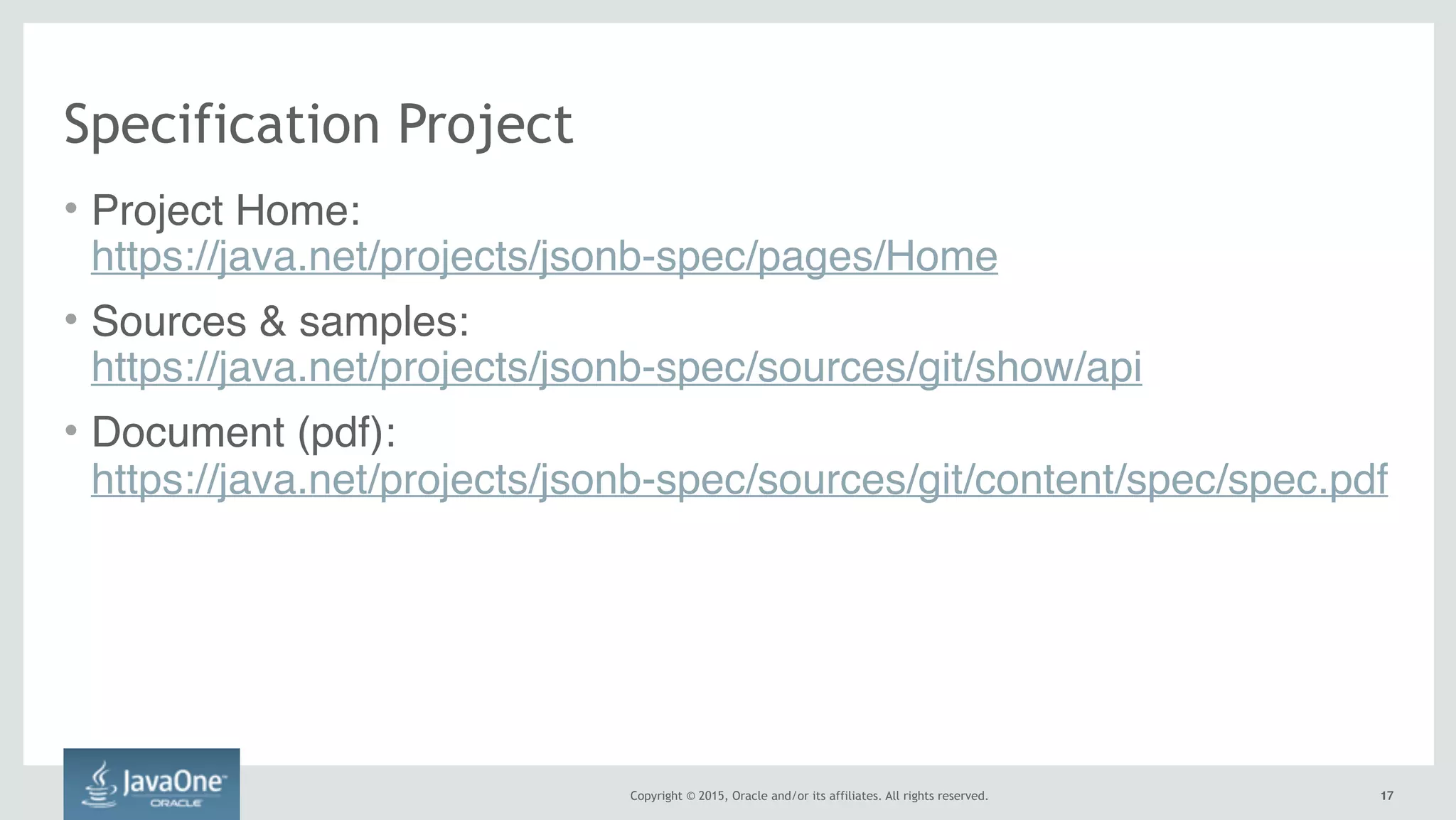 Copyright © 2015, Oracle and/or its affiliates. All rights reserved. 1717
Specification Project
• Project Home:  
https://java.net/projects/jsonb-spec/pages/Home
• Sources & samples:  
https://java.net/projects/jsonb-spec/sources/git/show/api
• Document (pdf):  
https://java.net/projects/jsonb-spec/sources/git/content/spec/spec.pdf
 
